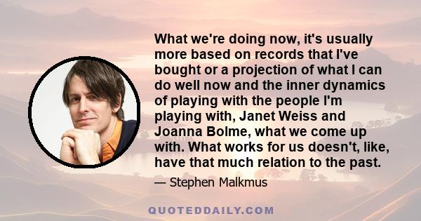 What we're doing now, it's usually more based on records that I've bought or a projection of what I can do well now and the inner dynamics of playing with the people I'm playing with, Janet Weiss and Joanna Bolme, what