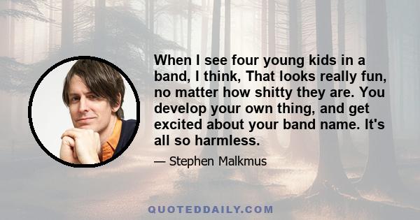 When I see four young kids in a band, I think, That looks really fun, no matter how shitty they are. You develop your own thing, and get excited about your band name. It's all so harmless.