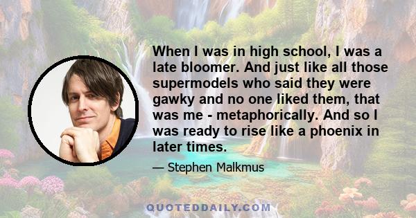 When I was in high school, I was a late bloomer. And just like all those supermodels who said they were gawky and no one liked them, that was me - metaphorically. And so I was ready to rise like a phoenix in later times.