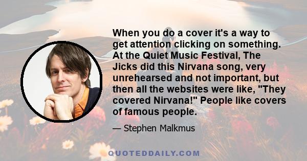 When you do a cover it's a way to get attention clicking on something. At the Quiet Music Festival, The Jicks did this Nirvana song, very unrehearsed and not important, but then all the websites were like, They covered