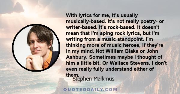 With lyrics for me, it's usually musically-based. It's not really poetry- or writer-based. It's rock-based. It doesn't mean that I'm aping rock lyrics, but I'm writing from a music standpoint. I'm thinking more of music 