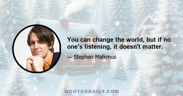 You can change the world, but if no one's listening, it doesn't matter.