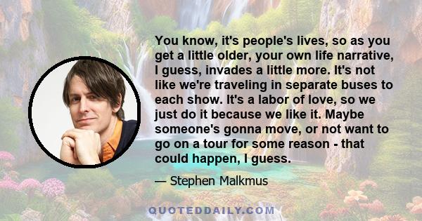 You know, it's people's lives, so as you get a little older, your own life narrative, I guess, invades a little more. It's not like we're traveling in separate buses to each show. It's a labor of love, so we just do it