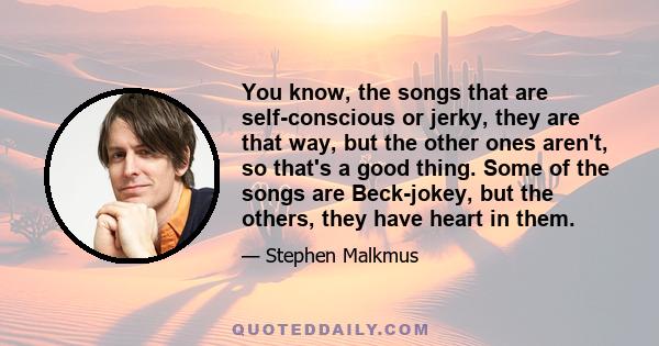 You know, the songs that are self-conscious or jerky, they are that way, but the other ones aren't, so that's a good thing. Some of the songs are Beck-jokey, but the others, they have heart in them.