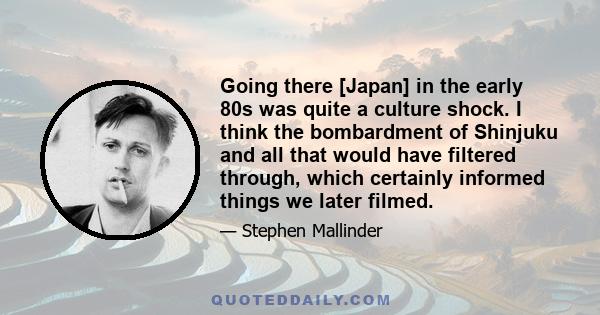 Going there [Japan] in the early 80s was quite a culture shock. I think the bombardment of Shinjuku and all that would have filtered through, which certainly informed things we later filmed.