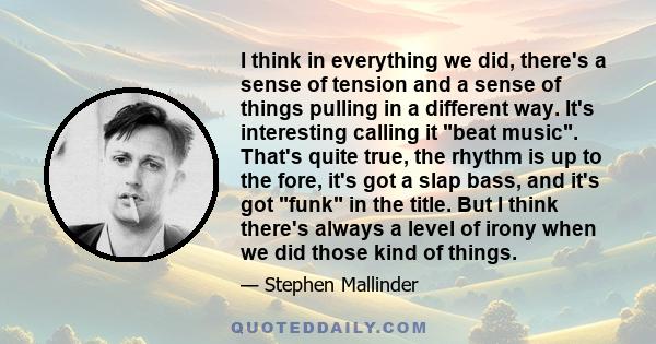 I think in everything we did, there's a sense of tension and a sense of things pulling in a different way. It's interesting calling it beat music. That's quite true, the rhythm is up to the fore, it's got a slap bass,