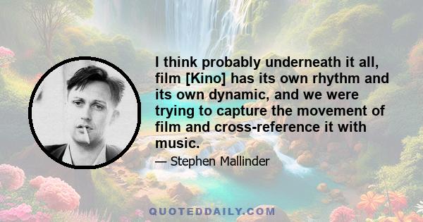 I think probably underneath it all, film [Kino] has its own rhythm and its own dynamic, and we were trying to capture the movement of film and cross-reference it with music.