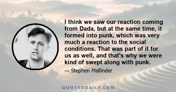 I think we saw our reaction coming from Dada, but at the same time, it formed into punk, which was very much a reaction to the social conditions. That was part of it for us as well, and that's why we were kind of swept