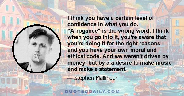 I think you have a certain level of confidence in what you do. Arrogance is the wrong word. I think when you go into it, you're aware that you're doing it for the right reasons - and you have your own moral and ethical