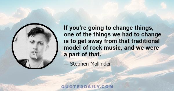 If you're going to change things, one of the things we had to change is to get away from that traditional model of rock music, and we were a part of that.