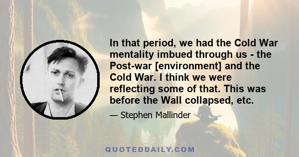 In that period, we had the Cold War mentality imbued through us - the Post-war [environment] and the Cold War. I think we were reflecting some of that. This was before the Wall collapsed, etc.