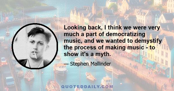 Looking back, I think we were very much a part of democratizing music, and we wanted to demystify the process of making music - to show it's a myth.