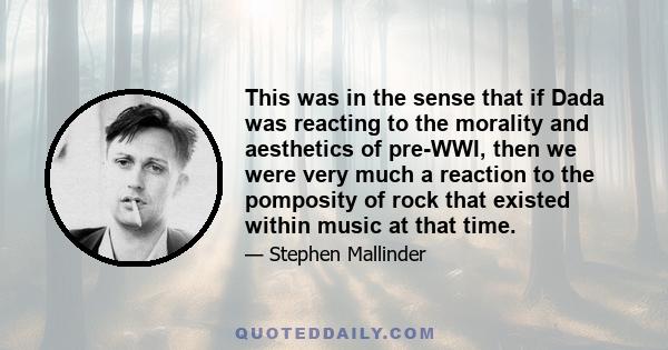 This was in the sense that if Dada was reacting to the morality and aesthetics of pre-WWI, then we were very much a reaction to the pomposity of rock that existed within music at that time.