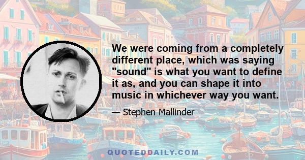 We were coming from a completely different place, which was saying sound is what you want to define it as, and you can shape it into music in whichever way you want.