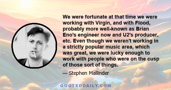 We were fortunate at that time we were working with Virgin, and with Flood, probably more well-known as Brian Eno's engineer now and U2's producer, etc. Even though we weren't working in a strictly popular music area,