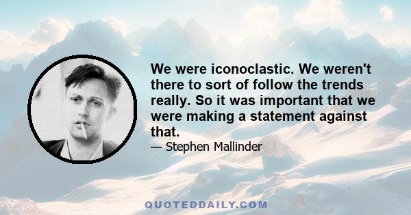 We were iconoclastic. We weren't there to sort of follow the trends really. So it was important that we were making a statement against that.