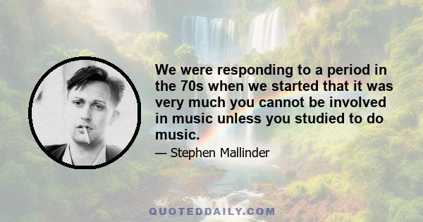 We were responding to a period in the 70s when we started that it was very much you cannot be involved in music unless you studied to do music.