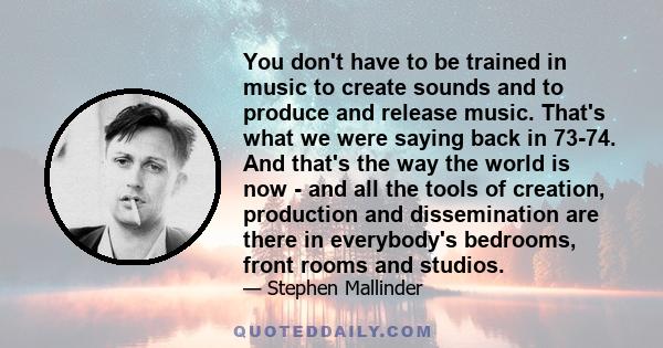 You don't have to be trained in music to create sounds and to produce and release music. That's what we were saying back in 73-74. And that's the way the world is now - and all the tools of creation, production and