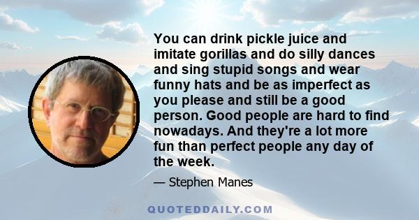 You can drink pickle juice and imitate gorillas and do silly dances and sing stupid songs and wear funny hats and be as imperfect as you please and still be a good person. Good people are hard to find nowadays. And