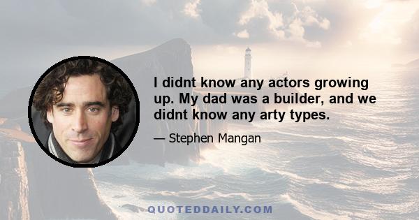 I didnt know any actors growing up. My dad was a builder, and we didnt know any arty types.