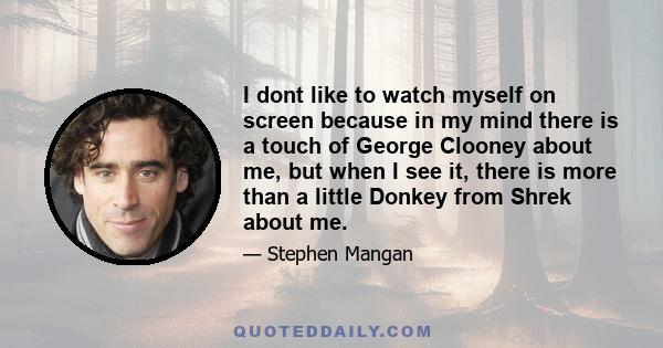 I dont like to watch myself on screen because in my mind there is a touch of George Clooney about me, but when I see it, there is more than a little Donkey from Shrek about me.