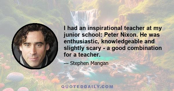 I had an inspirational teacher at my junior school: Peter Nixon. He was enthusiastic, knowledgeable and slightly scary - a good combination for a teacher.