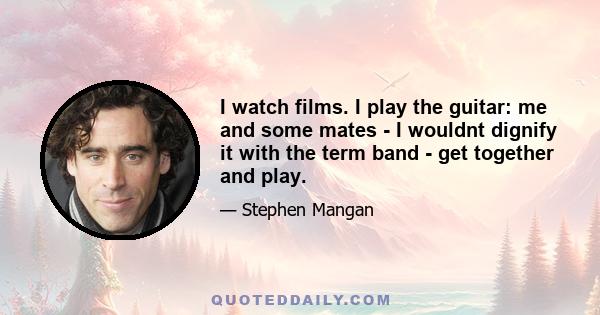 I watch films. I play the guitar: me and some mates - I wouldnt dignify it with the term band - get together and play.