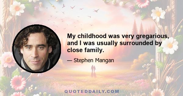 My childhood was very gregarious, and I was usually surrounded by close family.