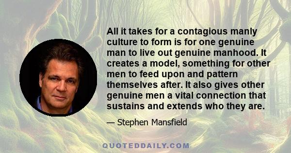 All it takes for a contagious manly culture to form is for one genuine man to live out genuine manhood. It creates a model, something for other men to feed upon and pattern themselves after. It also gives other genuine