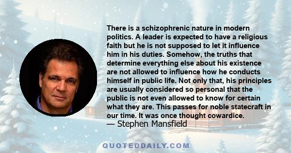 There is a schizophrenic nature in modern politics. A leader is expected to have a religious faith but he is not supposed to let it influence him in his duties. Somehow, the truths that determine everything else about