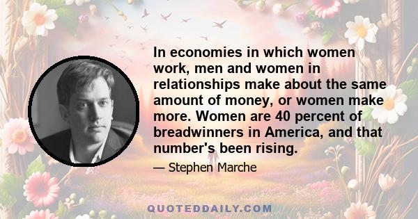 In economies in which women work, men and women in relationships make about the same amount of money, or women make more. Women are 40 percent of breadwinners in America, and that number's been rising.