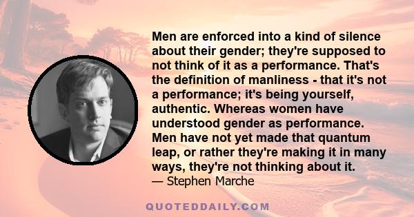 Men are enforced into a kind of silence about their gender; they're supposed to not think of it as a performance. That's the definition of manliness - that it's not a performance; it's being yourself, authentic. Whereas 