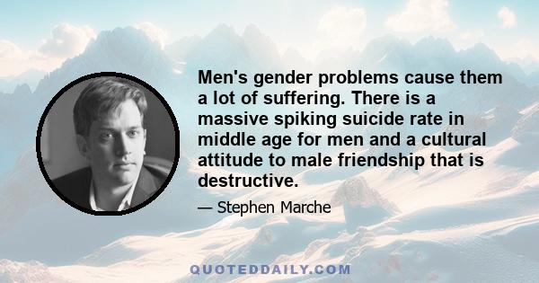 Men's gender problems cause them a lot of suffering. There is a massive spiking suicide rate in middle age for men and a cultural attitude to male friendship that is destructive.