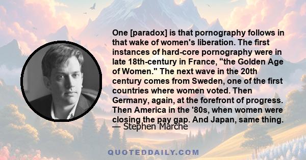 One [paradox] is that pornography follows in that wake of women's liberation. The first instances of hard-core pornography were in late 18th-century in France, the Golden Age of Women. The next wave in the 20th century