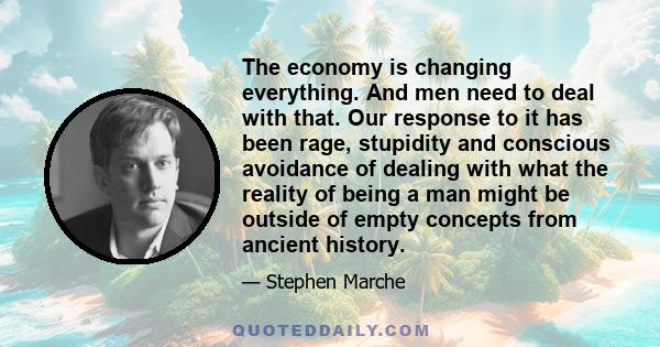 The economy is changing everything. And men need to deal with that. Our response to it has been rage, stupidity and conscious avoidance of dealing with what the reality of being a man might be outside of empty concepts