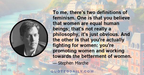 To me, there's two definitions of feminism. One is that you believe that women are equal human beings; that's not really a philosophy, it's just obvious. And the other is that you're actually fighting for women: you're