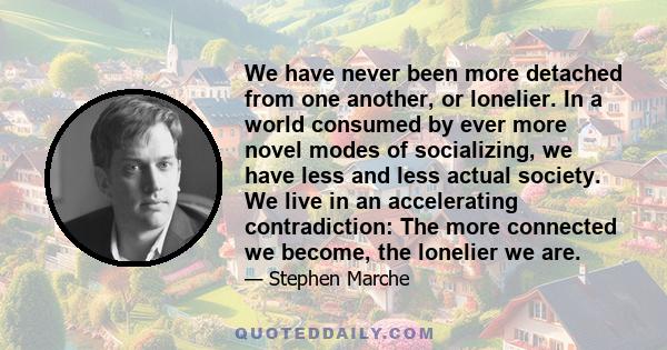 We have never been more detached from one another, or lonelier. In a world consumed by ever more novel modes of socializing, we have less and less actual society. We live in an accelerating contradiction: The more