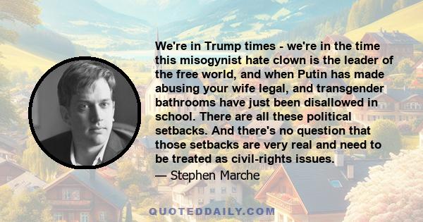 We're in Trump times - we're in the time this misogynist hate clown is the leader of the free world, and when Putin has made abusing your wife legal, and transgender bathrooms have just been disallowed in school. There