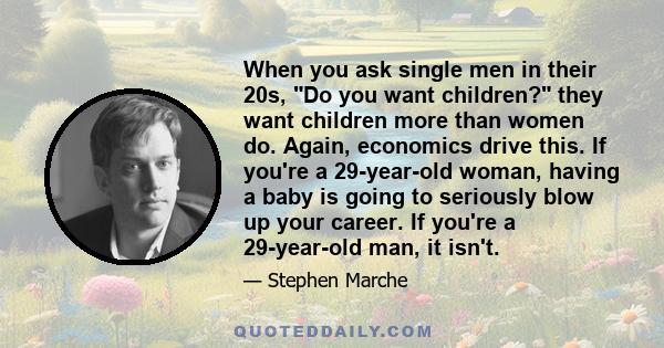 When you ask single men in their 20s, Do you want children? they want children more than women do. Again, economics drive this. If you're a 29-year-old woman, having a baby is going to seriously blow up your career. If