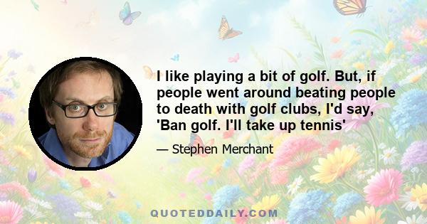 I like playing a bit of golf. But, if people went around beating people to death with golf clubs, I'd say, 'Ban golf. I'll take up tennis'