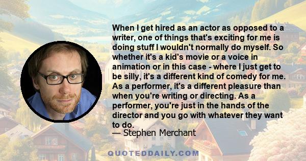 When I get hired as an actor as opposed to a writer, one of things that's exciting for me is doing stuff I wouldn't normally do myself. So whether it's a kid's movie or a voice in animation or in this case - where I