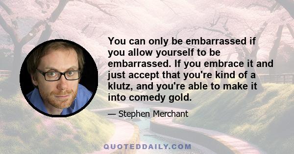 You can only be embarrassed if you allow yourself to be embarrassed. If you embrace it and just accept that you're kind of a klutz, and you're able to make it into comedy gold.