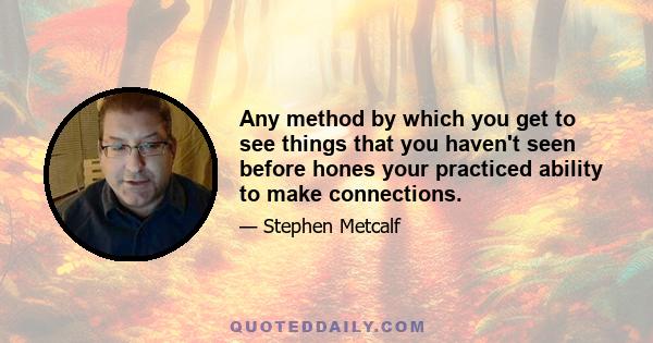 Any method by which you get to see things that you haven't seen before hones your practiced ability to make connections.