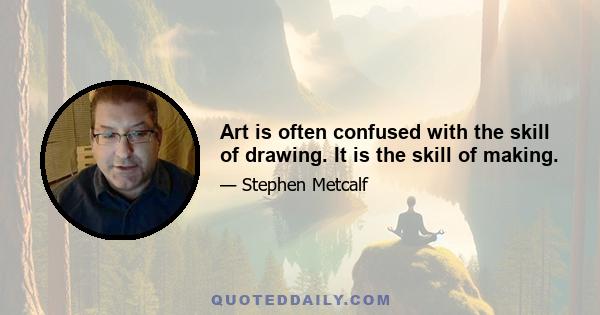 Art is often confused with the skill of drawing. It is the skill of making.