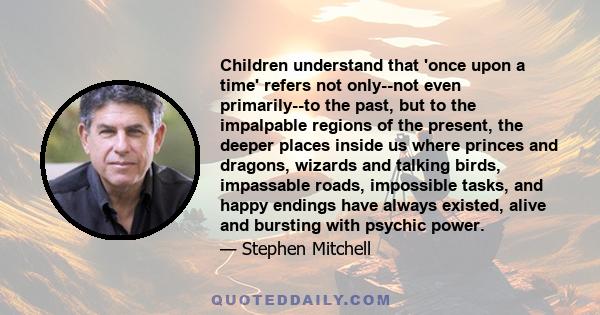 Children understand that 'once upon a time' refers not only--not even primarily--to the past, but to the impalpable regions of the present, the deeper places inside us where princes and dragons, wizards and talking