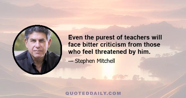 Even the purest of teachers will face bitter criticism from those who feel threatened by him.