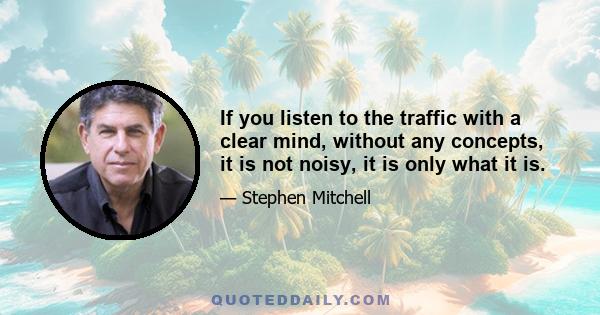 If you listen to the traffic with a clear mind, without any concepts, it is not noisy, it is only what it is.