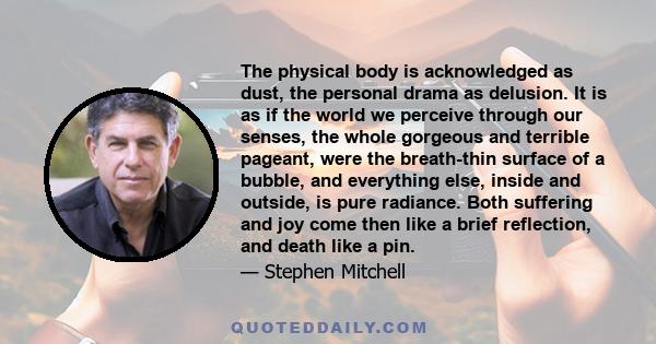 The physical body is acknowledged as dust, the personal drama as delusion. It is as if the world we perceive through our senses, the whole gorgeous and terrible pageant, were the breath-thin surface of a bubble, and