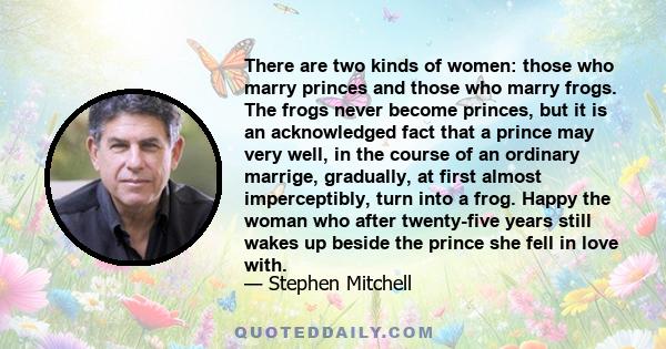 There are two kinds of women: those who marry princes and those who marry frogs. The frogs never become princes, but it is an acknowledged fact that a prince may very well, in the course of an ordinary marrige,