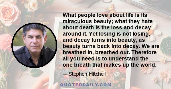 What people love about life is its miraculous beauty; what they hate about death is the loss and decay around it. Yet losing is not losing, and decay turns into beauty, as beauty turns back into decay. We are breathed